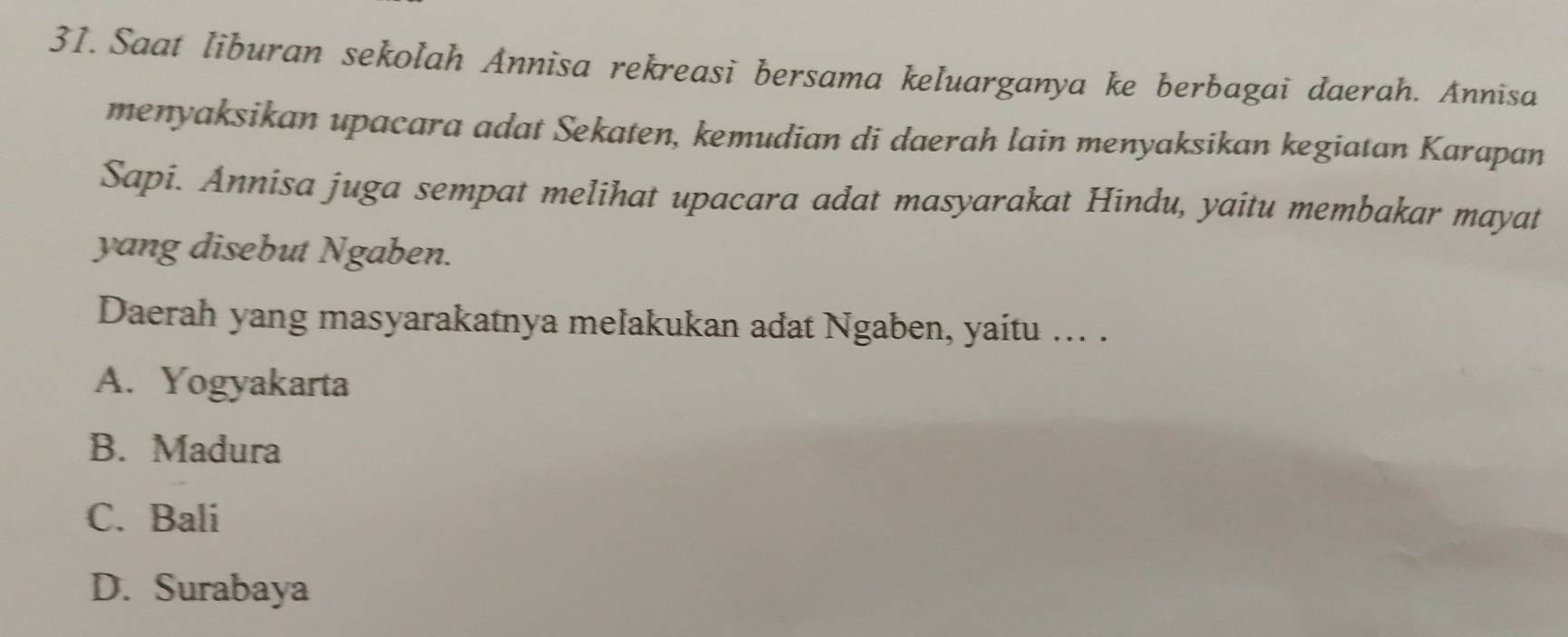 Saat liburan sekolah Annisa rekreasi bersama keluarganya ke berbagai daerah. Annisa
menyaksikan upacara adat Sekaten, kemudian di daerah lain menyaksikan kegiatan Karapan
Sapi. Annisa juga sempat melihat upacara adat masyarakat Hindu, yaitu membakar mayat
yang disebut Ngaben.
Daerah yang masyarakatnya melakukan adat Ngaben, yaitu ... .
A. Yogyakarta
B. Madura
C. Bali
D. Surabaya