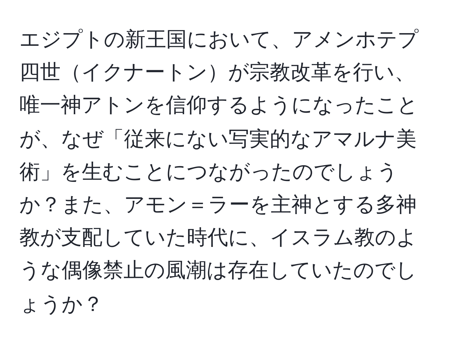 エジプトの新王国において、アメンホテプ四世イクナートンが宗教改革を行い、唯一神アトンを信仰するようになったことが、なぜ「従来にない写実的なアマルナ美術」を生むことにつながったのでしょうか？また、アモン＝ラーを主神とする多神教が支配していた時代に、イスラム教のような偶像禁止の風潮は存在していたのでしょうか？