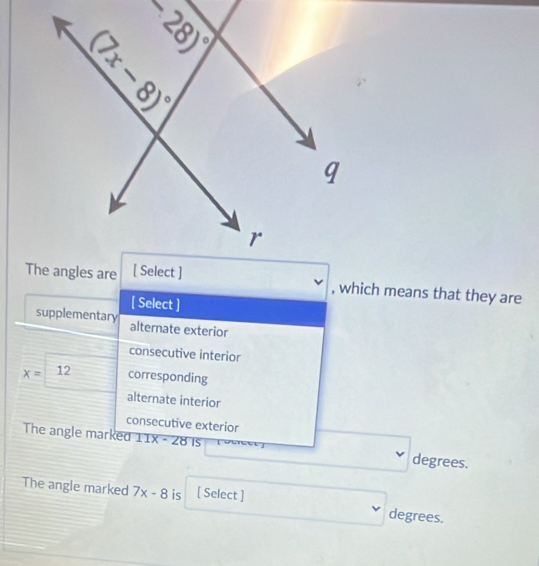 which means that they are
[ Select ]
supplementary alternate exterior
consecutive interior
x= 12 corresponding
alternate interior
consecutive exterior
The angle marked 11X - 28 is degrees.
The angle marked 7x-8 is [ Select ]
degrees.