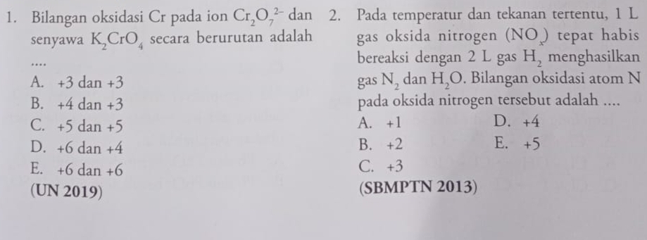 Bilangan oksidasi Cr pada ion Cr_2O_7^((2-) dan 2. Pada temperatur dan tekanan tertentu, 1 L
senyawa K_2)CrO_4 secara berurutan adalah gas oksida nitrogen (NO ) tepat habis
…
bereaksi dengan 2 L gas H_2 menghasilkan
A. +3 dan +3 gas N_2 dan H_2O. Bilangan oksidasi atom N
B. +4 dan +3 pada oksida nitrogen tersebut adalah ....
C. +5 dan +5 A. +1 D. +4
D. +6 dan +4 B. +2 E. +5
E. +6 dan +6 C. +3
(UN 2019) (SBMPTN 2013)