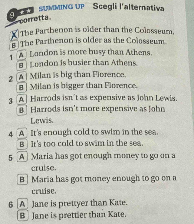 SUMMING UP Scegli l'alternativa
corretta.
X The Parthenon is older than the Colosseum.
B The Parthenon is older as the Colosseum.
A London is more busy than Athens.
B London is busier than Athens.
2 A Milan is big than Florence.
B Milan is bigger than Florence.
3 A Harrods isn’t as expensive as John Lewis.
B] Harrods isn’t more expensive as John
Lewis.
4 [A] It's enough cold to swim in the sea.
B It’s too cold to swim in the sea.
5 [A] Maria has got enough money to go on a
cruise.
B] Maria has got money enough to go on a
cruise.
6 A) Jane is prettyer than Kate.
B Jane is prettier than Kate.