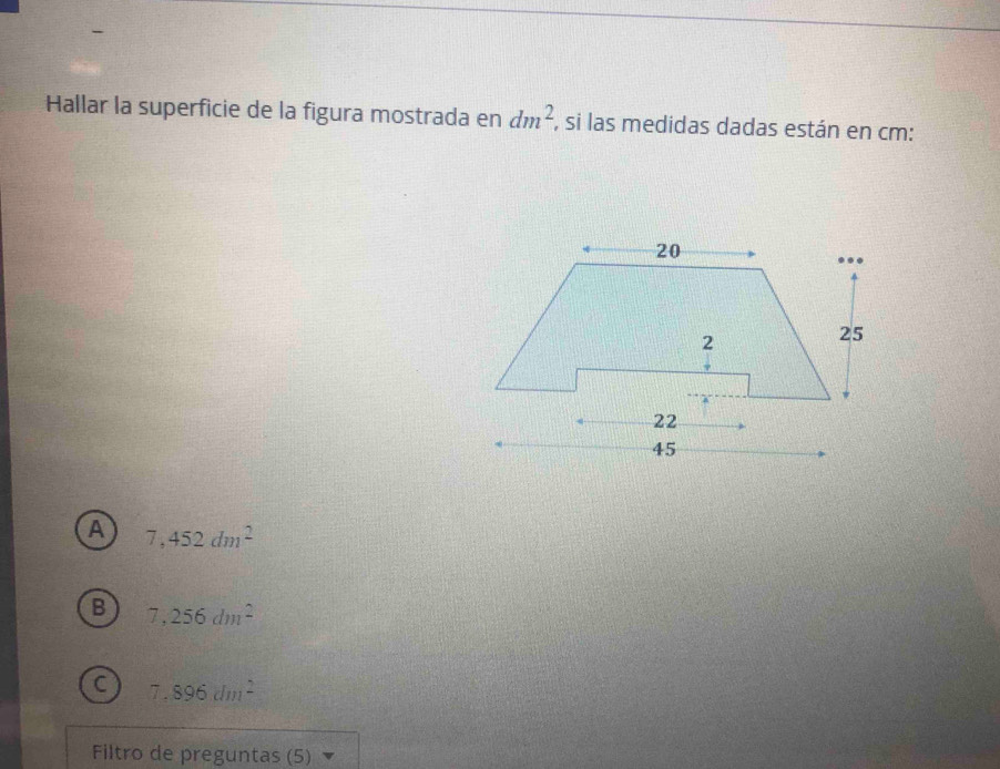 Hallar la superficie de la figura mostrada en dm^2. , si las medidas dadas están en cm :
A 7,452dm^2
B 7,256dm^2
C 7.896dm^2
Filtro de preguntas (5)