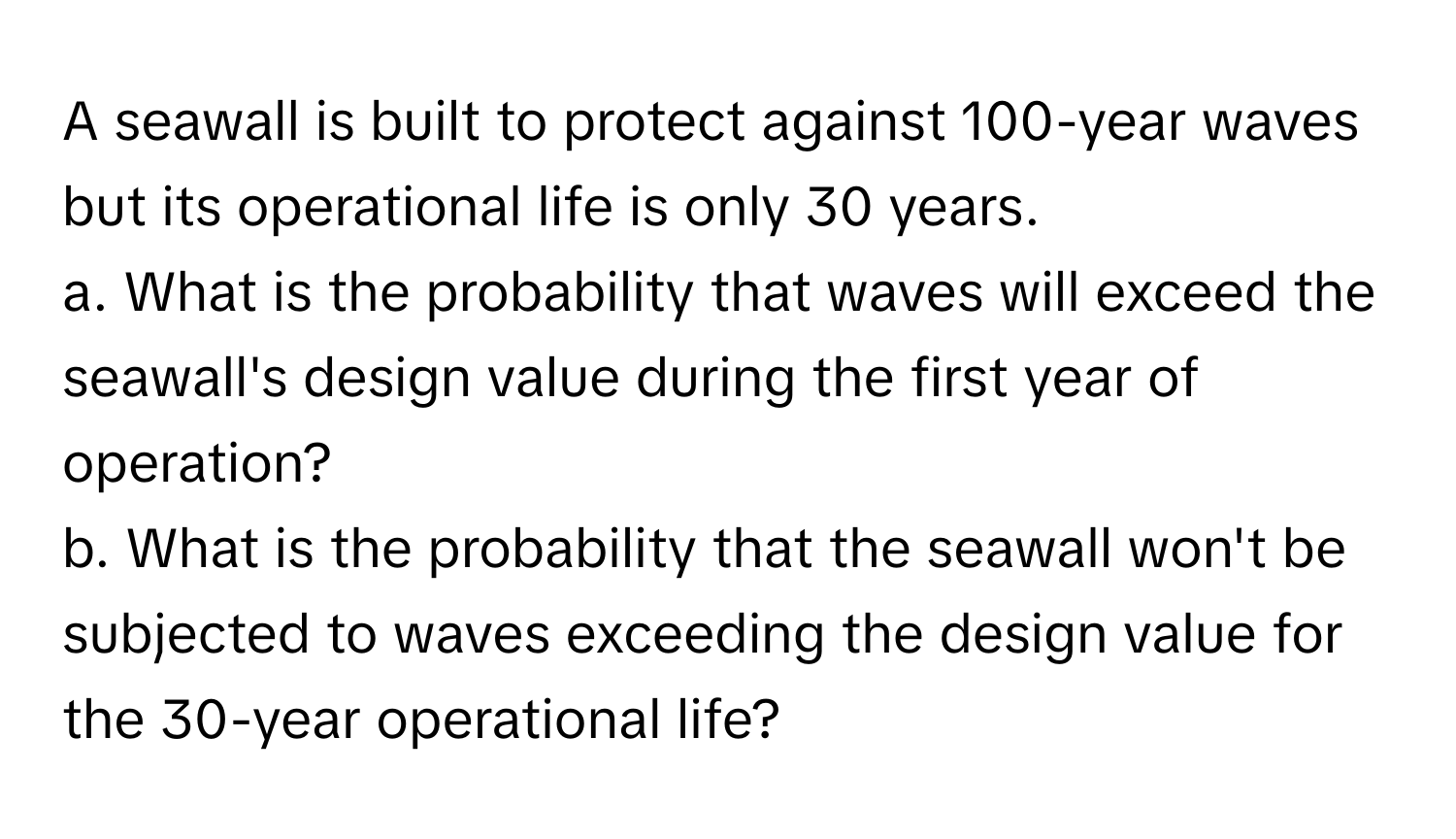 A seawall is built to protect against 100-year waves but its operational life is only 30 years. 
a. What is the probability that waves will exceed the seawall's design value during the first year of operation? 
b. What is the probability that the seawall won't be subjected to waves exceeding the design value for the 30-year operational life?