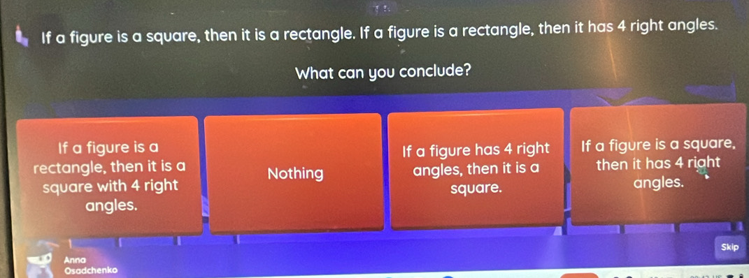 If a figure is a square, then it is a rectangle. If a figure is a rectangle, then it has 4 right angles.
What can you conclude?
If a figure is a If a figure is a square,
If a figure has 4 right
rectangle, then it is a Nothing angles, then it is a then it has 4 right 
square with 4 right square. angles.
angles.
1
Anna Skip
Osadchenko