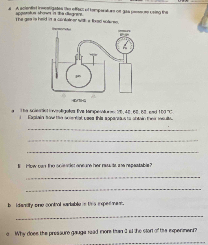 A scientist investigates the effect of temperature on gas pressure using the 
apparatus shown in the diagram. 
The gas is held in a container with a fixed volume. 
a The scientist investigates five temperatures: 20, 40, 60, 80, and 100°C. 
i Explain how the scientist uses this apparatus to obtain their results. 
_ 
_ 
_ 
ii How can the scientist ensure her results are repeatable? 
_ 
_ 
b Identify one control variable in this experiment. 
_ 
c Why does the pressure gauge read more than 0 at the start of the experiment? 
_