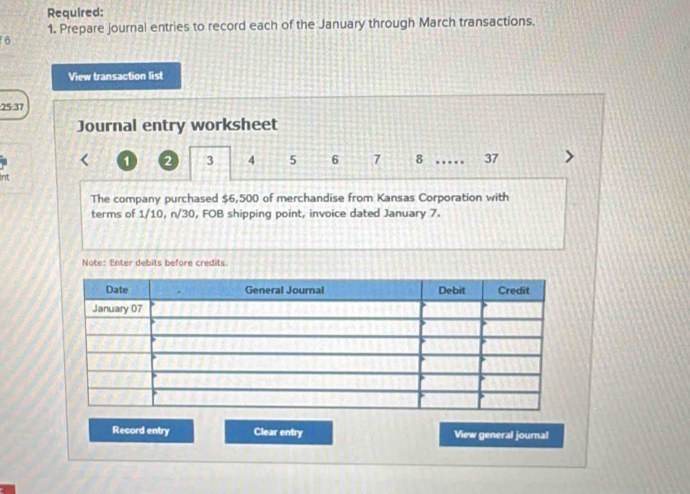 Required: 
1. Prepare journal entries to record each of the January through March transactions. 
6 
View transaction list 
: 25:37
Journal entry worksheet
1 2 3 4 5 6 7 8 …… 37
Int 
The company purchased $6,500 of merchandise from Kansas Corporation with 
terms of 1/10, n/30, FOB shipping point, invoice dated January 7. 
Note: Enter debits before credits. 
Record entry Clear entry View general journal