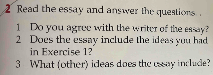 Read the essay and answer the questions. 
1 Do you agree with the writer of the essay? 
2 Does the essay include the ideas you had 
in Exercise 1? 
3 What (other) ideas does the essay include?