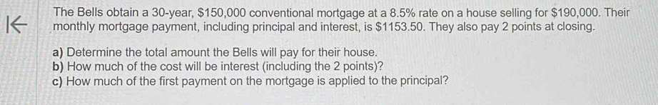 The Bells obtain a 30-year, $150,000 conventional mortgage at a 8.5% rate on a house selling for $190,000. Their 
monthly mortgage payment, including principal and interest, is $1153.50. They also pay 2 points at closing. 
a) Determine the total amount the Bells will pay for their house. 
b) How much of the cost will be interest (including the 2 points)? 
c) How much of the first payment on the mortgage is applied to the principal?