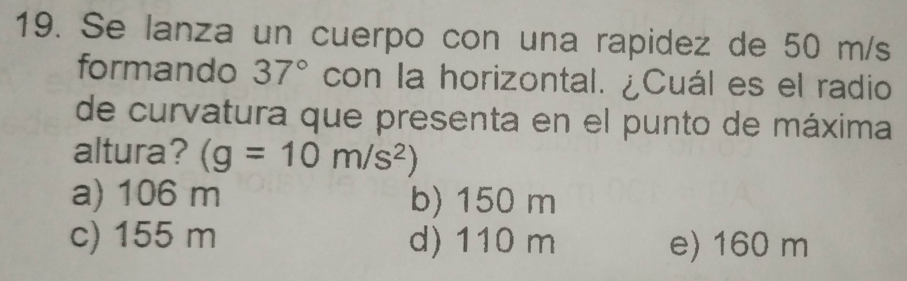 Se lanza un cuerpo con una rapidez de 50 m/s
formando 37° con la horizontal. ¿Cuál es el radio
de curvatura que presenta en el punto de máxima
altura? (g=10m/s^2)
a) 106 m b) 150 m
c) 155 m d) 110 m
e) 160 m