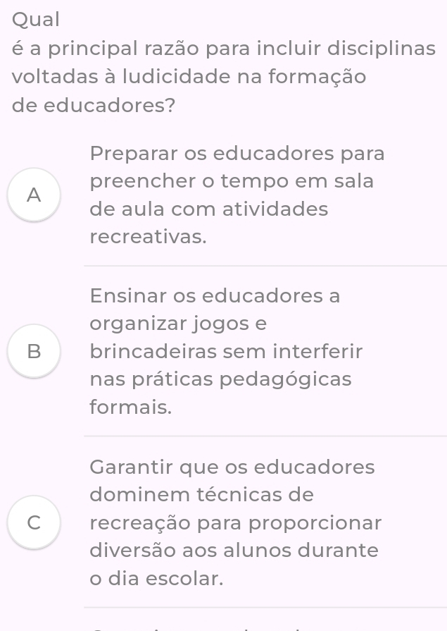 Qual
é a principal razão para incluir disciplinas
voltadas à ludicidade na formação
de educadores?
Preparar os educadores para
A preencher o tempo em sala
de aula com atividades
recreativas.
Ensinar os educadores a
organizar jogos e
B brincadeiras sem interferir
nas práticas pedagógicas
formais.
Garantir que os educadores
dominem técnicas de
C ì recreação para proporcionar
diversão aos alunos durante
o dia escolar.