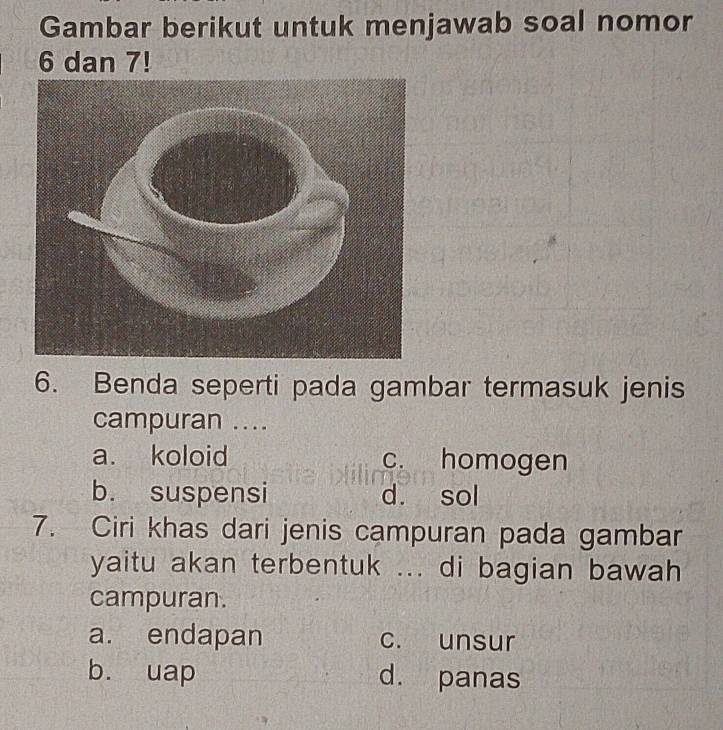 Gambar berikut untuk menjawab soal nomor
6 dan 7!
6. Benda seperti pada gambar termasuk jenis
campuran ....
a. koloid c. homogen
b. suspensi d. sol
7. Ciri khas dari jenis campuran pada gambar
yaitu akan terbentuk ... di bagian bawah
campuran.
a. endapan c. unsur
b. uap d. panas