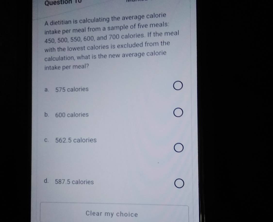 A dietitian is calculating the average calorie
intake per meal from a sample of five meals:
450, 500, 550, 600, and 700 calories. If the meal
with the lowest calories is excluded from the
calculation, what is the new average calorie
intake per meal?
a. 575 calories
b. 600 calories
c. 562.5 calories
d. 587.5 calories
Clear my choice