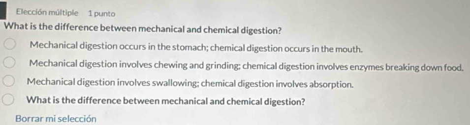 Elección múltiple 1 punto
What is the difference between mechanical and chemical digestion?
Mechanical digestion occurs in the stomach; chemical digestion occurs in the mouth.
Mechanical digestion involves chewing and grinding; chemical digestion involves enzymes breaking down food.
Mechanical digestion involves swallowing; chemical digestion involves absorption.
What is the difference between mechanical and chemical digestion?
Borrar mi selección