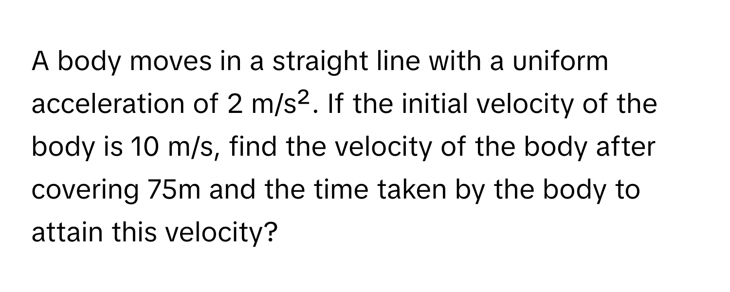 A body moves in a straight line with a uniform acceleration of 2 m/s². If the initial velocity of the body is 10 m/s, find the velocity of the body after covering 75m and the time taken by the body to attain this velocity?