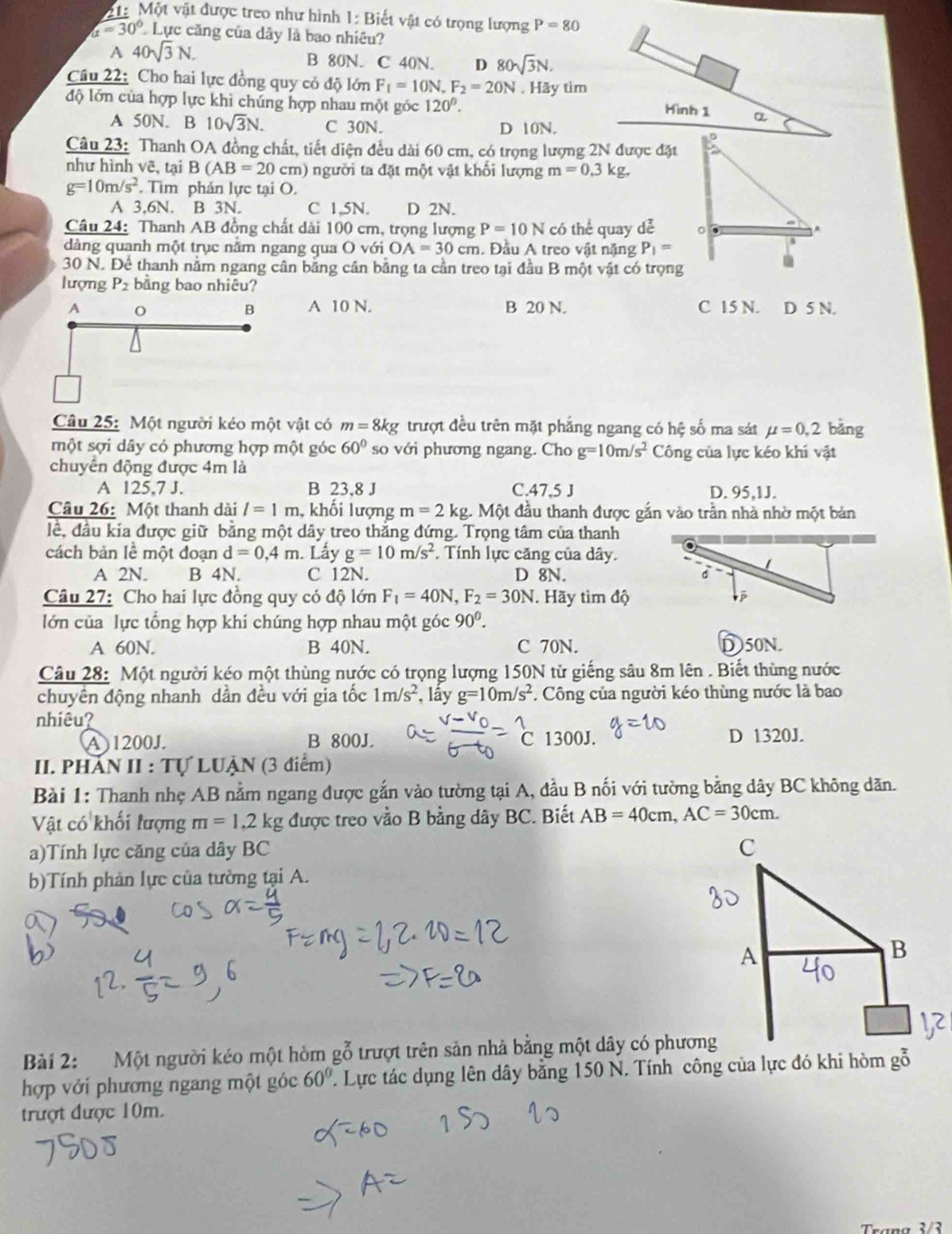 1: Một vật được treo như hình 1: Biết vật có trọng lượng P=80
alpha =30° Lực căng của dây là bao nhiêu?
A 40sqrt(3)N. B 80N. C 40N. D 80sqrt(3)N.
Câu 22: Cho hai lực đồng quy có độ lớn F_f=10N.F_2=20N. Hãy tìm
độ lớn của hợp lực khi chúng hợp nhau một góc 120°. Hình 1 a
A 50N. B 10sqrt(3)N. C 30N. D 10N.
Câu 23: Thanh OA đồng chất, tiết diện đều dài 60 cm, có trọng lượng 2N được đặt
như hình vẽ, tại B(AB=20 cm) người ta đặt một vật khối lượng m=0.3kg.
g=10m/s^2. Tìm phản lực tại O.
A 3.6N. B 3N. C 1.5N. D 2N.
Câu 24: Thanh AB đồng chất dải 100 cm, trọng lượng P=10N có thể quay dễ 
dàng quanh một trục năm ngang qua O với OA=30cm. Đầu A treo vật nặng P_1=
30 N. Để thanh nằm ngang cân bằng cân bằng ta cần treo tại đầu B một vật có trọng
lượng P2 bằng bao nhiêu?
A o B A 10 N. B 20 N. C 15 N. D 5 N.
Câu 25: Một người kéo một vật có m=8kg trượt đều trên mặt phẳng ngang có hệ số ma sát mu =0,2 bǎng
một sợi dây có phương hợp một góc 60° so với phương ngang. Cho g=10m/s^2 Công của lực kéo khí vật
chuyển động được 4m là
A 125,7 J. B 23.8 J C.47,5 J D. 95,1J.
Câu 26: Một thanh dài l=1m , khối lượng m=2kg 1. Một đầu thanh được gắn vào trần nhà nhờ một bản
lể, đầu kia được giữ bằng một dây treo thắng đứng. Trọng tâm của thanh
cách bản lề một đoạn d=0.4m. Lấy g=10m/s^2. Tính lực căng của dây.
A 2N. B 4N. C 12N. D 8N. 
Câu 27: Cho hai lực đồng quy có độ lớn F_1=40N,F_2=30N. Hãy tìm độ
lớn của lực tổng hợp khi chúng hợp nhau một góc 90^0.
A 60N. B 40N. C 70N. D50N.
Câu 28: Một người kéo một thùng nước có trọng lượng 150N từ giếng sâu 8m lên . Biết thùng nước
chuyển động nhanh dần đều với gia tốc 1m/s^2 , lấy g=10m/s^2. Công của người kéo thùng nước là bao
nhiêu?
A)1200J. B 800J. C 1300J. D 1320J.
II. PHAN II : Tự LUẠN (3 điểm)
Bài 1: Thanh nhẹ AB nằm ngang được gắn vào tường tại A, đầu B nối với tường bằng dây BC không dăn.
Vật có khối lượng m=1.2kg được treo vằo B bằng dây BC. Biết AB=40cm,AC=30cm.
a)Tính lực căng của dây BC 
b)Tính phản lực của tường tại A.
Bài 2: Một người kéo một hòm gỗ trượt trên sản nhà bằng một dây có phương
hợp với phương ngang một góc 60°. Lực tác dụng lên dây bằng 150 N. Tính công của lực đó khi hòm gỗ
trượt được 10m.