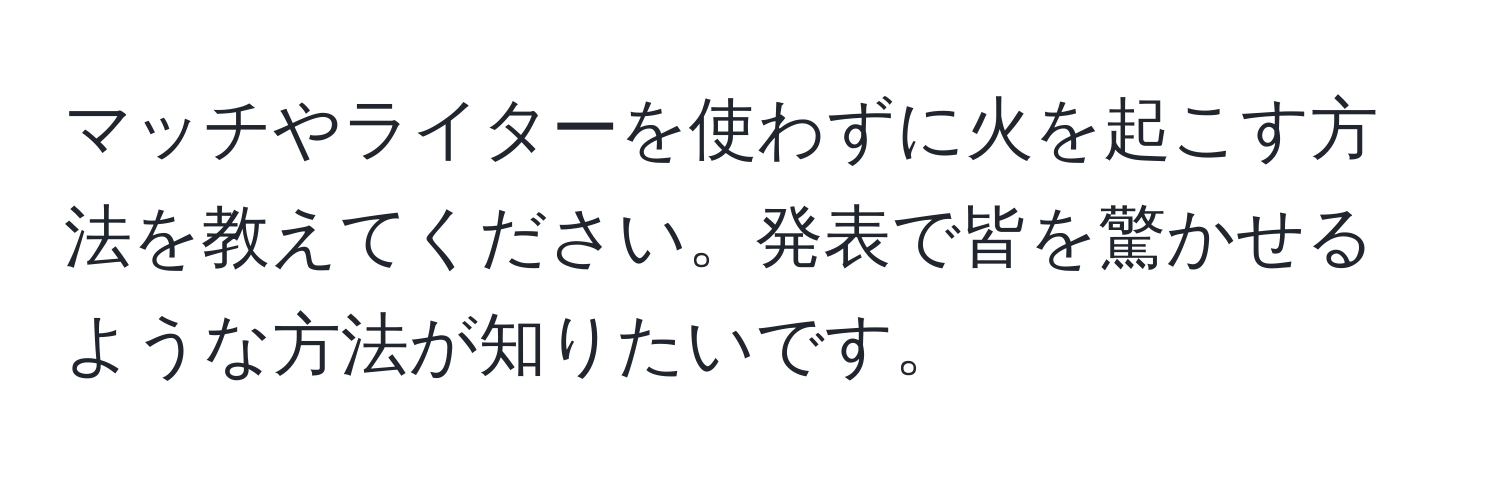 マッチやライターを使わずに火を起こす方法を教えてください。発表で皆を驚かせるような方法が知りたいです。