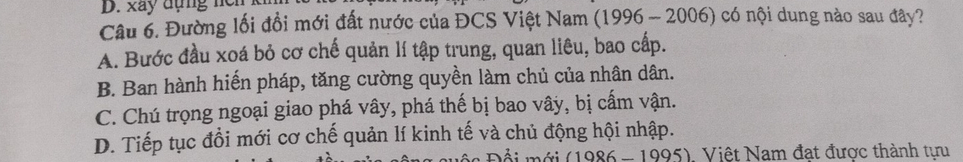 xây đụng ncn
Câu 6. Đường lối đồi mới đất nước của ĐCS Việt Nam (1996 - 2006) có nội dung nào sau đây?
A. Bước đầu xoá bỏ cơ chế quản lí tập trung, quan liêu, bao cấp.
B. Ban hành hiến pháp, tăng cường quyền làm chủ của nhân dân.
C. Chú trọng ngoại giao phá vây, phá thế bị bao vây, bị cấm vận.
D. Tiếp tục đồi mới cơ chế quản lí kinh tế và chủ động hội nhập.
(1986 - 1995), Việt Nam đạt được thành tựu