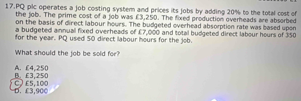 PQ plc operates a job costing system and prices its jobs by adding 20% to the total cost of
the job. The prime cost of a job was £3,250. The fixed production overheads are absorbed
on the basis of direct labour hours. The budgeted overhead absorption rate was based upon
a budgeted annual fixed overheads of £7,000 and total budgeted direct labour hours of 350
for the year. PQ used 50 direct labour hours for the job.
What should the job be sold for?
A. £4,250
B. £3,250
C) £5,100
D. £3,900