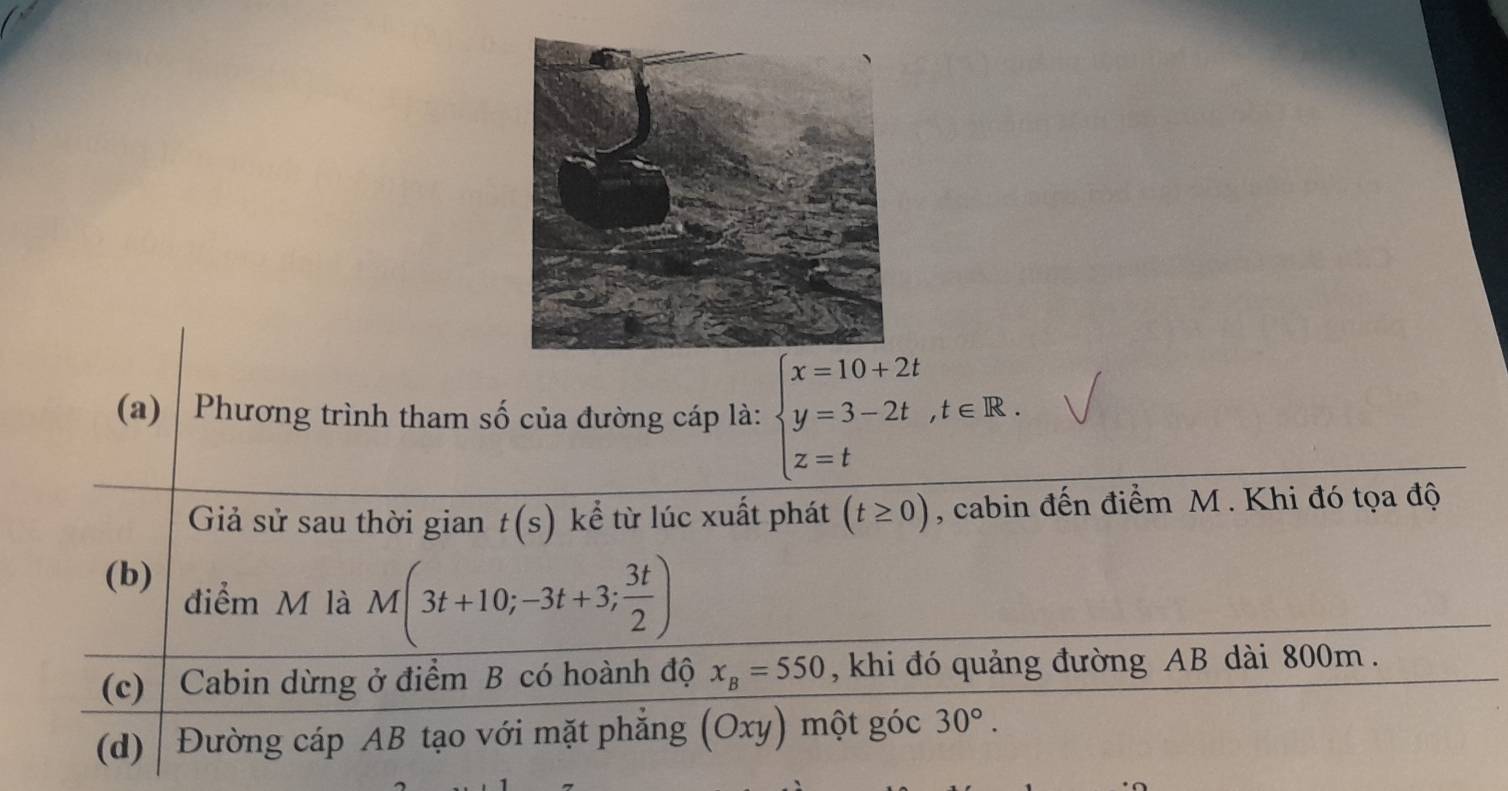 Phương trình tham số của đường cáp là: beginarrayl x=10+2t y=3-2t,t∈ R. z=tendarray.
Giả sử sau thời gian t(s) kể từ lúc xuất phát (t≥ 0) , cabin đến điểm M. Khi đó tọa độ 
(b) điểm M là M(3t+10;-3t+3; 3t/2 )
(c) | Cabin dừng ở điểm B có hoành độ x_B=550 , khi đó quảng đường AB dài 800m. 
(d) Đường cáp AB tạo với mặt phẳng (Oxy) một góc 30°.