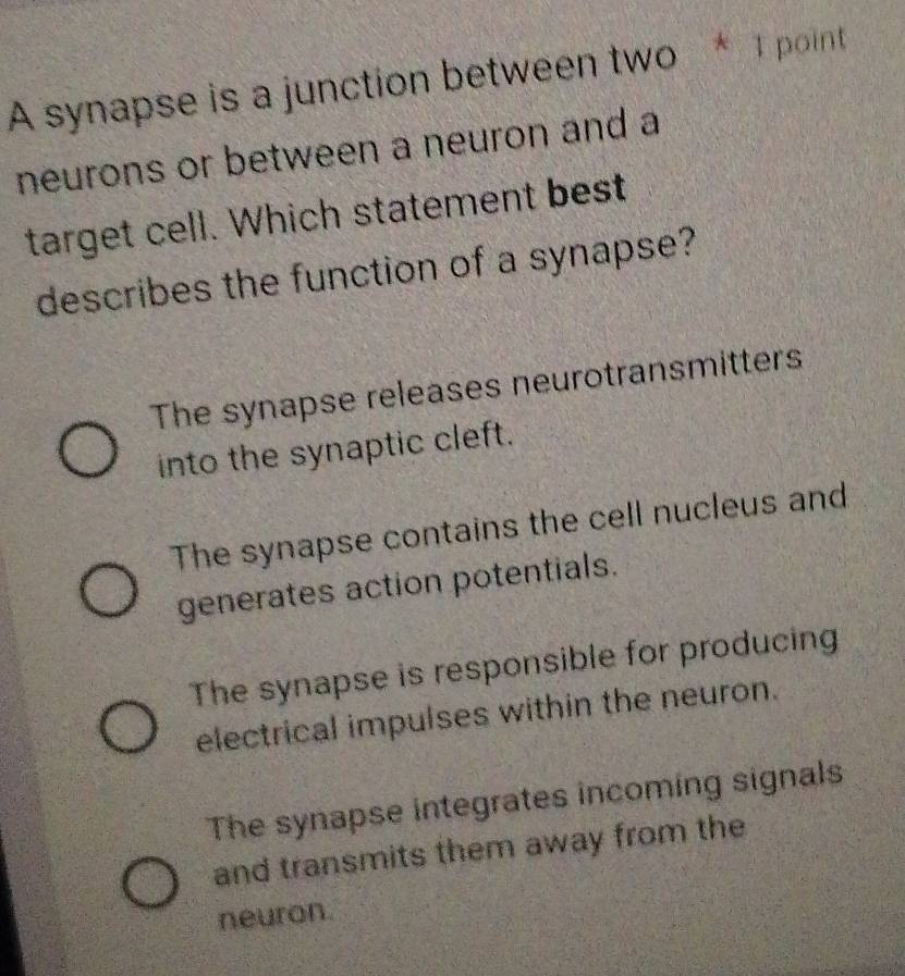 A synapse is a junction between two * T point
neurons or between a neuron and a
target cell. Which statement best
describes the function of a synapse?
The synapse releases neurotransmitters
into the synaptic cleft.
The synapse contains the cell nucleus and
generates action potentials.
The synapse is responsible for producing
electrical impulses within the neuron.
The synapse integrates incoming signals
and transmits them away from the
neuron.