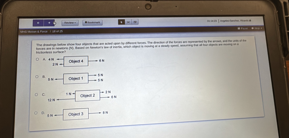 ← Review = Bookmark X 01:14:23 | Angeles-Sancher, Ficaslio &
Pase
MHS Motion & Force / 18 of 25 θ HelO +
The drawings below show four objects that are acted upon by different forces. The direction of the forces are represented by the arrows, and the units of the
forces are in newtons (N). Based on Newton's law of inertia, which object is moving at a steady speed, assuming that all four objects are moving on a
frictionless surface?
A. 4 N Object 4 6N
2Narrow
5 N
B. Object 1 5 N
5Nto
2 N
C. 1Nto Object 2 6 N
12 N
D. Object 3 8 N
5N