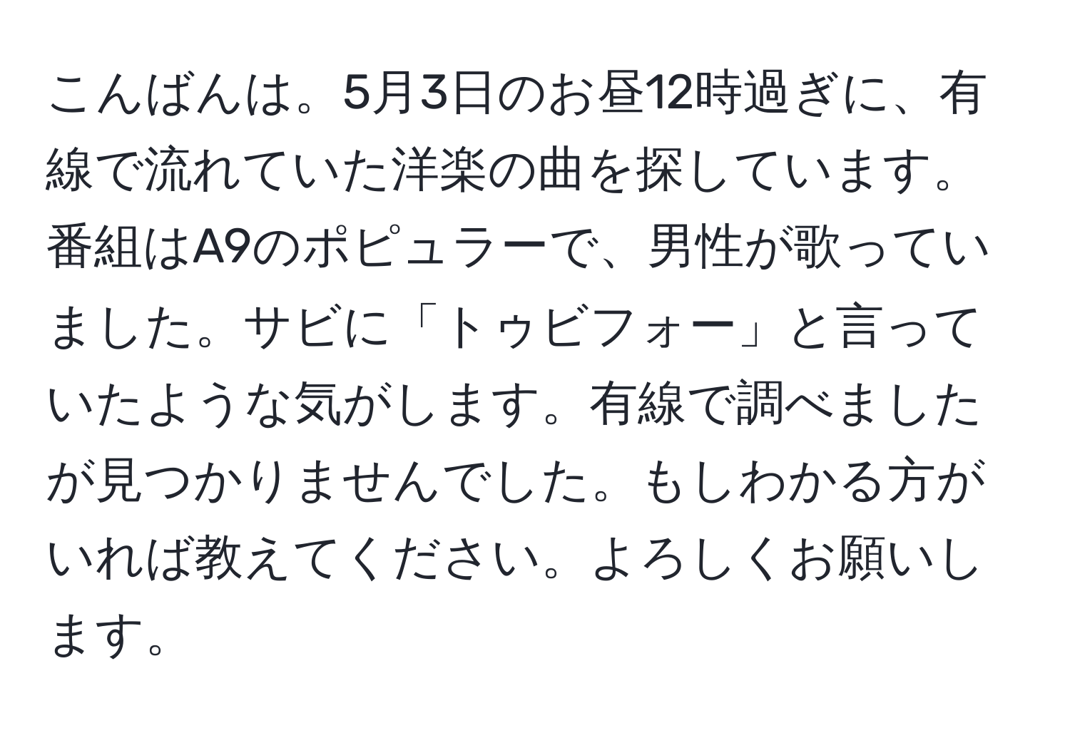 こんばんは。5月3日のお昼12時過ぎに、有線で流れていた洋楽の曲を探しています。番組はA9のポピュラーで、男性が歌っていました。サビに「トゥビフォー」と言っていたような気がします。有線で調べましたが見つかりませんでした。もしわかる方がいれば教えてください。よろしくお願いします。