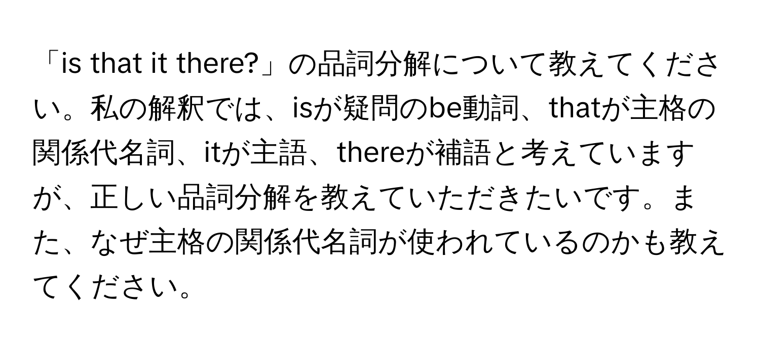 「is that it there?」の品詞分解について教えてください。私の解釈では、isが疑問のbe動詞、thatが主格の関係代名詞、itが主語、thereが補語と考えていますが、正しい品詞分解を教えていただきたいです。また、なぜ主格の関係代名詞が使われているのかも教えてください。