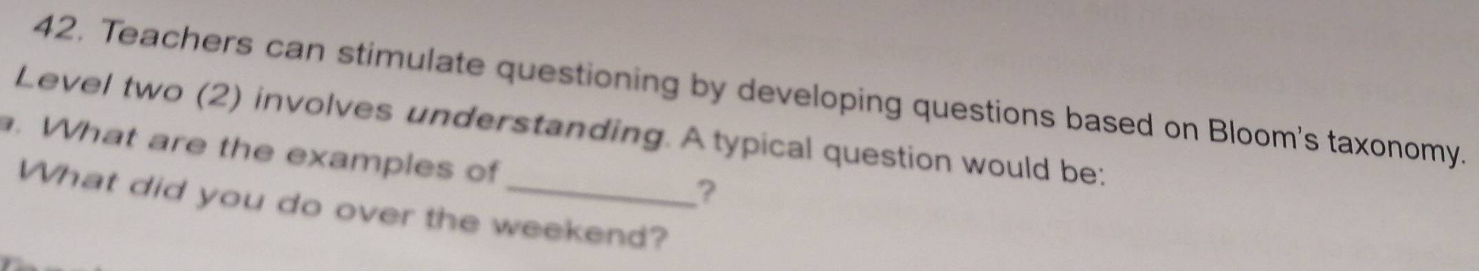 Teachers can stimulate questioning by developing questions based on Bloom's taxonomy. 
Level two (2) involves understanding. A typical question would be: 
. What are the examples of 
? 
What did you do over the weekend?