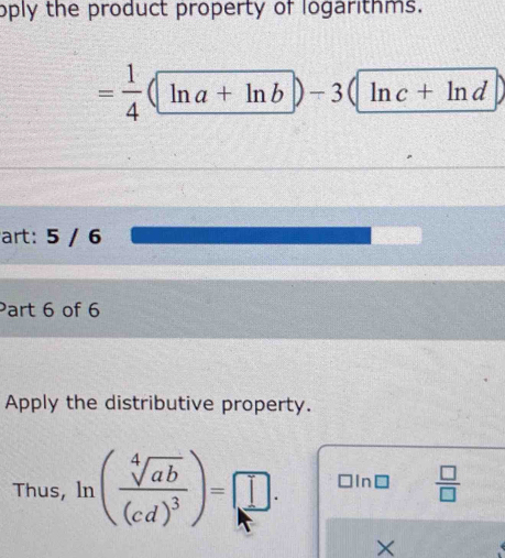 oply the product property of logarithms.
= 1/4 (ln a+ln b)-3(ln c+ln d)
art: 5 / 6 
Part 6 of 6 
Apply the distributive property. 
Thus, ln (frac sqrt[4](ab)(cd)^3)=□. □ ln □  □ /□  
×