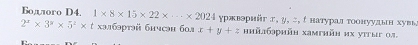 Bодлого D4. 1* 8* 15* 22* ·s * 2024 γржвэрийг г, у, こ, с натурал тоонуудьн хувь
2^x* 3^y* 5^z* t хэлбэртэй бμчсэн б0ª x+y+z hийбрhйh xamihйh иx уiṭыг 03.