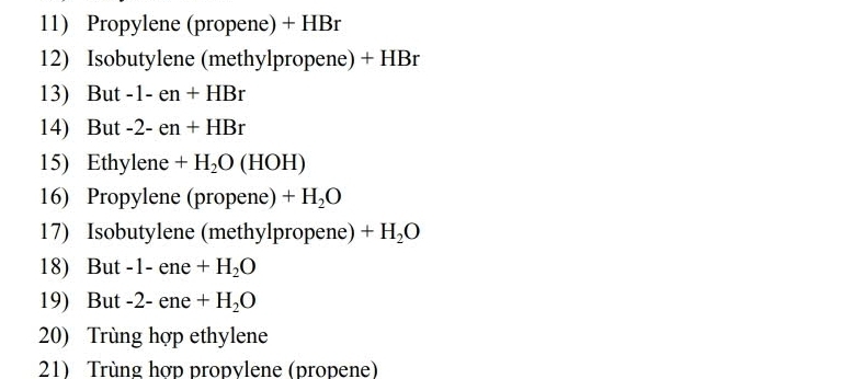 Propylene (propene) + HBr 
12) Isobutylene (methylpropene) + HBr
13) But -1-en+HBr
14) But -2-en+HBr
15) Ethylene +H_2O(HOH)
16) Propylene (propene) +H_2O
17) Isobutylene (methylpropene) +H_2O
18) But -1 - ene +H_2O
19) But -2 - ene +H_2O
20) Trùng hợp ethylene 
21) Trùng hợp propvlene (propene)