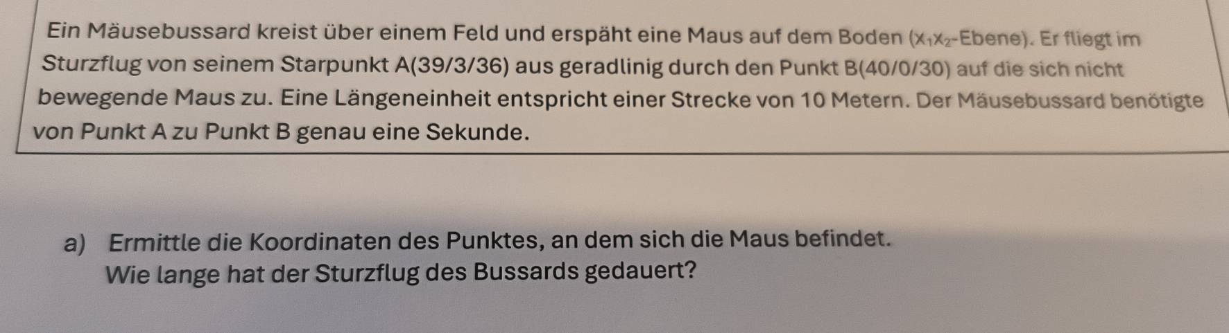 Ein Mäusebussard kreist über einem Feld und erspäht eine Maus auf dem Boden (x_1x_2- Ebene). Er fliegt im 
Sturzflug von seinem Starpunkt A (39/3/36) aus geradlinig durch den Punkt B (40/0/30) auf die sich nicht 
bewegende Maus zu. Eine Längeneinheit entspricht einer Strecke von 10 Metern. Der Mäusebussard benötigte 
von Punkt A zu Punkt B genau eine Sekunde. 
a) Ermittle die Koordinaten des Punktes, an dem sich die Maus befindet. 
Wie lange hat der Sturzflug des Bussards gedauert?