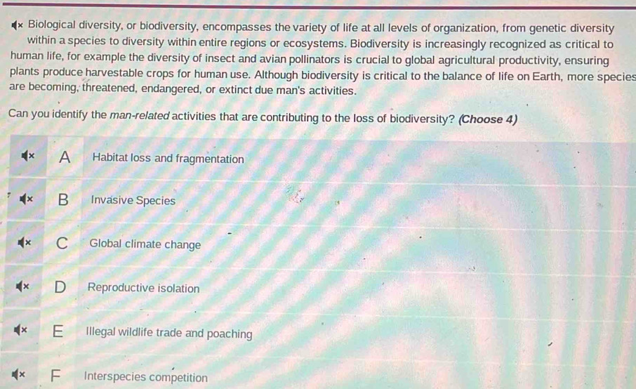 Biological diversity, or biodiversity, encompasses the variety of life at all levels of organization, from genetic diversity
within a species to diversity within entire regions or ecosystems. Biodiversity is increasingly recognized as critical to
human life, for example the diversity of insect and avian pollinators is crucial to global agricultural productivity, ensuring
plants produce harvestable crops for human use. Although biodiversity is critical to the balance of life on Earth, more species
are becoming, threatened, endangered, or extinct due man's activities.
Can you identify the man-related activities that are contributing to the loss of biodiversity? (Choose 4)
A Habitat loss and fragmentation
B Invasive Species
C Global climate change
Reproductive isolation
E Illegal wildlife trade and poaching
× Interspecies competition