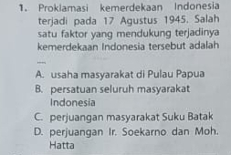 Proklamasi kemerdekaan Indonesia
terjadi pada 17 Agustus 1945. Salah
satu faktor yang mendukung terjadinya
kemerdekaan Indonesia tersebut adalah
_
A. usaha masyarakat di Pulau Papua
B. persatuan seluruh masyarakat
Indonesia
C. perjuangan masyarakat Suku Batak
D. perjuangan Ir. Soekarno dan Moh.
Hatta