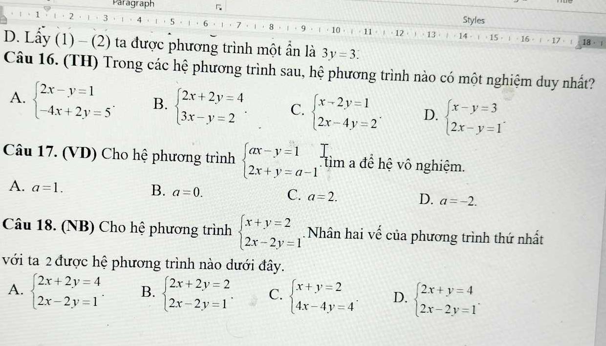 Paragraph
Styles
1 2 3 4 ，5，1，6，1，7 8 1 ， 9 · ， 10 ， 11  ·12 13
1 18， 
D. Lầy (1) - (2) ta được phương trình một ẩn là 3y=3.
Câu 16. (TH) Trong các hệ phương trình sau, hệ phương trình nào có một nghiệm duy nhất?
A. beginarrayl 2x-y=1 -4x+2y=5endarray. . B. beginarrayl 2x+2y=4 3x-y=2endarray. . C. beginarrayl x-2y=1 2x-4y=2endarray. . D. beginarrayl x-y=3 2x-y=1endarray. .
Câu 17. (VD) Cho hệ phương trình beginarrayl ax-y=1 2x+y=a-1endarray. tìm a để hệ vô nghiệm.
A. a=1.
B. a=0.
C. a=2.
D. a=-2.
Câu 18. (NB) Cho hệ phương trình beginarrayl x+y=2 2x-2y=1endarray.. Nhân hai vế của phương trình thứ nhất
với ta 2 được hệ phương trình nào dưới đây.
A. beginarrayl 2x+2y=4 2x-2y=1endarray. B. beginarrayl 2x+2y=2 2x-2y=1endarray. . C. beginarrayl x+y=2 4x-4y=4endarray. . D. beginarrayl 2x+y=4 2x-2y=1endarray. .