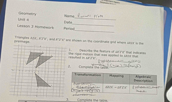 Geametry Hish== 1 Diportant Papers
_
Geometry Name
_
Unit 4 Date
_
Lesson 3 Homework Period
Triangles RZK, R'Z'K' , and R^+Z°K° are shown on the coordinate grid where △ RZK
is the
1. Describe the feature of △ R'Z'K' that indicates
the rigid motion that was applied to △ RZK that
resulted in △ R'Z'K'.
Complete the table.
3. Complete the table.