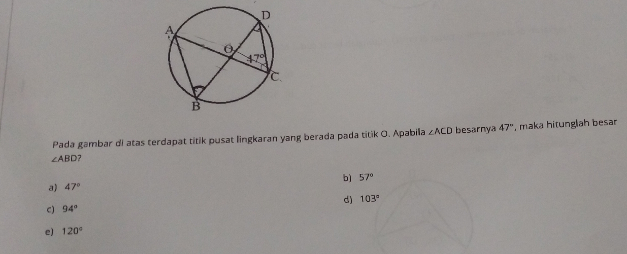 Pada gambar di atas terdapat titik pusat lingkaran yang berada pada titik O. Apabila ∠ ACD besarnya 47° , maka hitunglah besar
∠ ABD ?
b) 57°
a) 47°
d) 103°
C) 94°
e) 120°