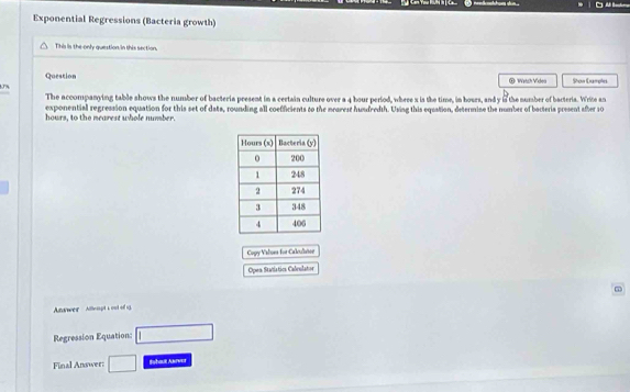 Exponential Regressions (Bacteria growth) 
This is the only question in this sections. 
Question ® Watch Videa Shon Damples 
The accompanying table shows the number of bacteria present in a certain culture over a 4 hour period, where x is the time, in hours, and y i the number of bacteria. Write an 
exponential regression equation for this set of dats, rounding all coefficients to the mearest hundredth. Using this equation, determine the number of bacteria present afer 10
hours, to the nearest whole number. 
Copy Valiona for Calculaton 
Open Statistica Calvulator 
Awer Altlepts oot of 1 - 
Regression Equation: □ 
Final Answer: □ Sshaut Asrver