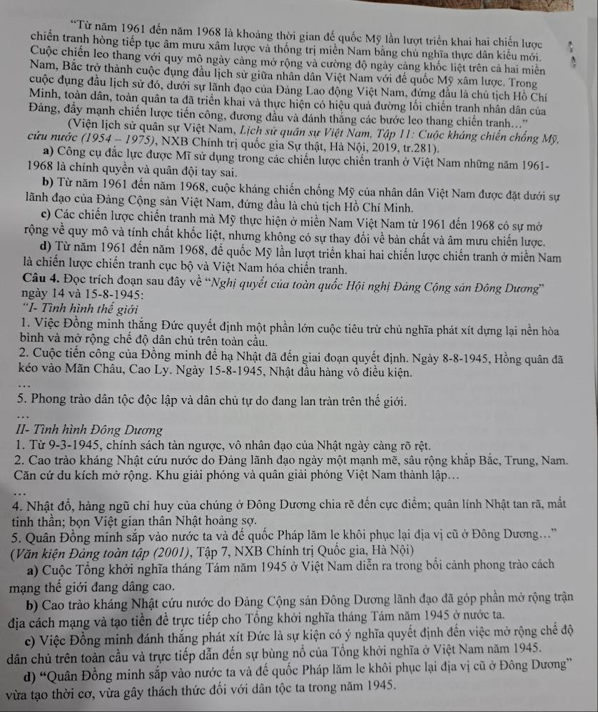 Từ năm 1961 đến năm 1968 là khoảng thời gian đế quốc Mỹ lần lượt triển khai hai chiến lược
chiến tranh hòng tiếp tục âm mưu xâm lược và thống trị miền Nam bằng chủ nghĩa thực dân kiểu mới.
Cuộc chiến leo thang với quy mô ngày cảng mở rộng và cường độ ngày càng khốc liệt trên cả hai miền
Nam, Bắc trở thành cuộc đụng đầu lịch sử giữa nhân dân Việt Nam với đế quốc Mỹ xâm lược. Trong
cuộc đụng đầu lịch sử đó, dưới sự lãnh đạo của Đảng Lao động Việt Nam, đứng đầu là chủ tịch Hồ Chí
Minh, toàn dân, toàn quân ta đã triển khai và thực hiện có hiệu quả đường lối chiến tranh nhân dân của
Đảng, đầy mạnh chiến lược tiến công, đương đầu và đánh thắng các bước leo thang chiến tranh...''
(Viện lịch sử quân sự Việt Nam, Lịch sử quân sự Việt Nam, Tập 11: Cuộc kháng chiến chống Mỹ,
cứu nước (1954 - 1975), NXB Chính trị quốc gia Sự thật, Hà Nội, 2019, tr.281).
a) Công cụ đắc lực được Mĩ sử dụng trong các chiến lược chiến tranh ở Việt Nam những năm 1961-
1968 là chính quyền và quân đội tay sai.
b) Từ năm 1961 đến năm 1968, cuộc kháng chiến chống Mỹ của nhân dân Việt Nam được đặt dưới sự
lãnh đạo của Đảng Cộng sản Việt Nam, đứng đầu là chủ tịch Hồ Chí Minh.
c) Các chiến lược chiến tranh mà Mỹ thực hiện ở miền Nam Việt Nam từ 1961 đến 1968 có sự mở
rộng về quy mô và tính chất khốc liệt, nhưng không có sự thay đổi về bản chất và âm mưu chiến lược.
d) Từ năm 1961 đến năm 1968, để quốc Mỹ lần lượt triển khai hai chiến lược chiến tranh ở miền Nam
là chiến lược chiến tranh cục bộ và Việt Nam hóa chiến tranh.
Câu 4. Đọc trích đoạn sau đây về “Nghị quyết của toàn quốc Hội nghị Đảng Cộng sản Đông Dương”
ngày 14 và 15-8-1945:
'I- Tình hình thế giới
1. Việc Đồng minh thắng Đức quyết định một phần lớn cuộc tiêu trừ chủ nghĩa phát xít dựng lại nền hòa
bình và mở rộng chế độ dân chủ trên toàn cầu.
2. Cuộc tiến công của Đồng minh để hạ Nhật đã đến giai đoạn quyết định. Ngày 8-8-1945, Hồng quân đã
kéo vào Mãn Châu, Cao Ly. Ngày 15-8-1945, Nhật đầu hàng vô điều kiện.
5. Phong trào dân tộc độc lập và dân chủ tự do đang lan tràn trên thế giới.
II- Tình hình Đông Dương
1. Từ 9-3-1945, chính sách tàn ngược, vô nhân đạo của Nhật ngày càng rõ rệt.
2. Cao trào kháng Nhật cứu nước do Đảng lãnh đạo ngày một mạnh mẽ, sâu rộng khắp Bắc, Trung, Nam.
Căn cứ du kích mở rộng. Khu giải phóng và quân giải phóng Việt Nam thành lập...
4. Nhật đổ, hàng ngũ chỉ huy của chúng ở Đông Dương chia rẽ đến cực điểm; quân lính Nhật tan rã, mắt
tinh thần; bọn Việt gian thân Nhật hoàng sợ.
5. Quân Đồng minh sắp vào nước ta và đế quốc Pháp lăm le khôi phục lại địa vị cũ ở Đông Dương...'
(Văn kiện Đảng toàn tập (2001), Tập 7, NXB Chính trị Quốc gia, Hà Nội)
a) Cuộc Tổng khởi nghĩa tháng Tám năm 1945 ở Việt Nam diễn ra trong bối cảnh phong trào cách
mạng thế giới đang dâng cao.
b) Cao trào kháng Nhật cứu nước do Đảng Cộng sản Đông Dương lãnh đạo đã góp phần mở rộng trận
địa cách mạng và tạo tiền đề trực tiếp cho Tổng khởi nghĩa tháng Tám năm 1945 ở nước ta.
c) Việc Đồng minh đánh thắng phát xít Đức là sự kiện có ý nghĩa quyết định đến việc mở rộng chế độ
dân chủ trên toàn cầu và trực tiếp dẫn đến sự bùng nổ của Tổng khởi nghĩa ở Việt Nam năm 1945.
d) “Quân Đồng minh sắp vào nước ta và đế quốc Pháp lãm le khôi phục lại địa vị cũ ở Đông Dương”
vừa tạo thời cơ, vừa gây thách thức đối với dân tộc ta trong năm 1945.