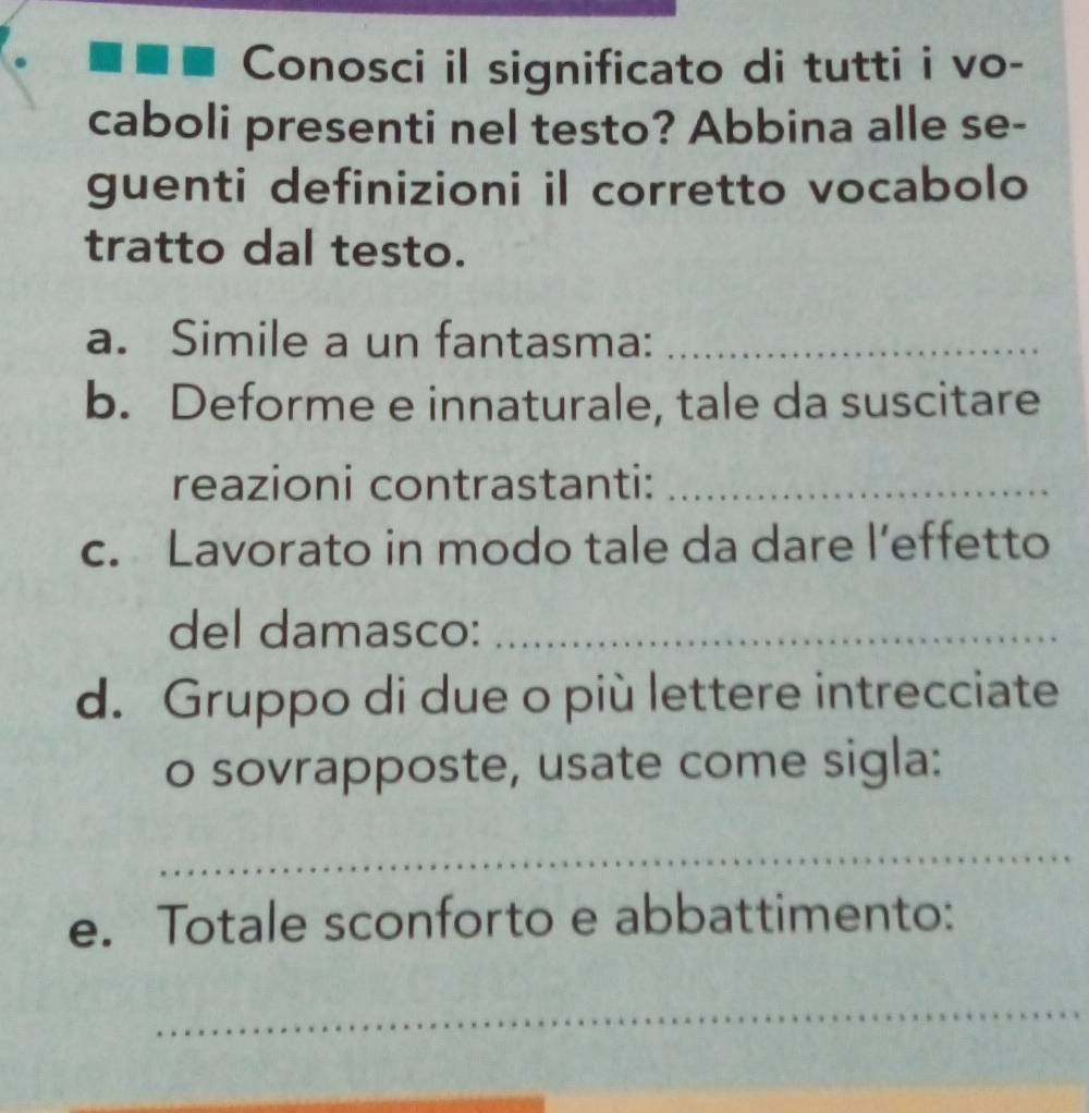 Conosci il significato di tutti i vo- 
caboli presenti nel testo? Abbina alle se- 
guenti definizioni il corretto vocabolo 
tratto dal testo. 
a. Simile a un fantasma:_ 
b. Deforme e innaturale, tale da suscitare 
reazioni contrastanti:_ 
c. Lavorato in modo tale da dare l’effetto 
del damasco:_ 
d. Gruppo di due o più lettere intrecciate 
o sovrapposte, usate come sigla: 
_ 
e. Totale sconforto e abbattimento: 
_