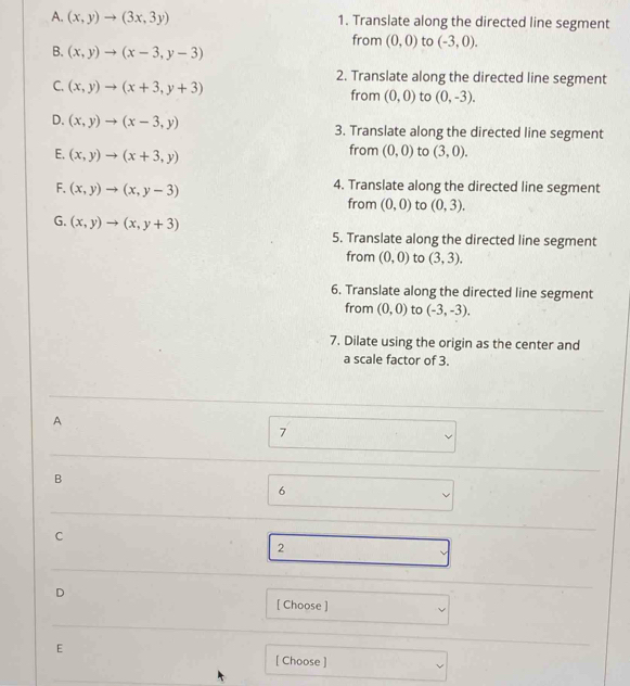 (x,y)to (3x,3y) 1. Translate along the directed line segment
from (0,0) to (-3,0).
B. (x,y)to (x-3,y-3)
2. Translate along the directed line segment
C. (x,y)to (x+3,y+3) from (0,0) to (0,-3).
D. (x,y)to (x-3,y) 3. Translate along the directed line segment
E. (x,y)to (x+3,y)
from (0,0) to (3,0).
F. (x,y)to (x,y-3) 4. Translate along the directed line segment
from (0,0) to (0,3).
G. (x,y)to (x,y+3)
5. Translate along the directed line segment
from (0,0) to (3,3). 
6. Translate along the directed line segment
from (0,0) to (-3,-3). 
7. Dilate using the origin as the center and
a scale factor of 3.
A
7
B
6
C
2
D
[ Choose ]
E
[ Choose ]