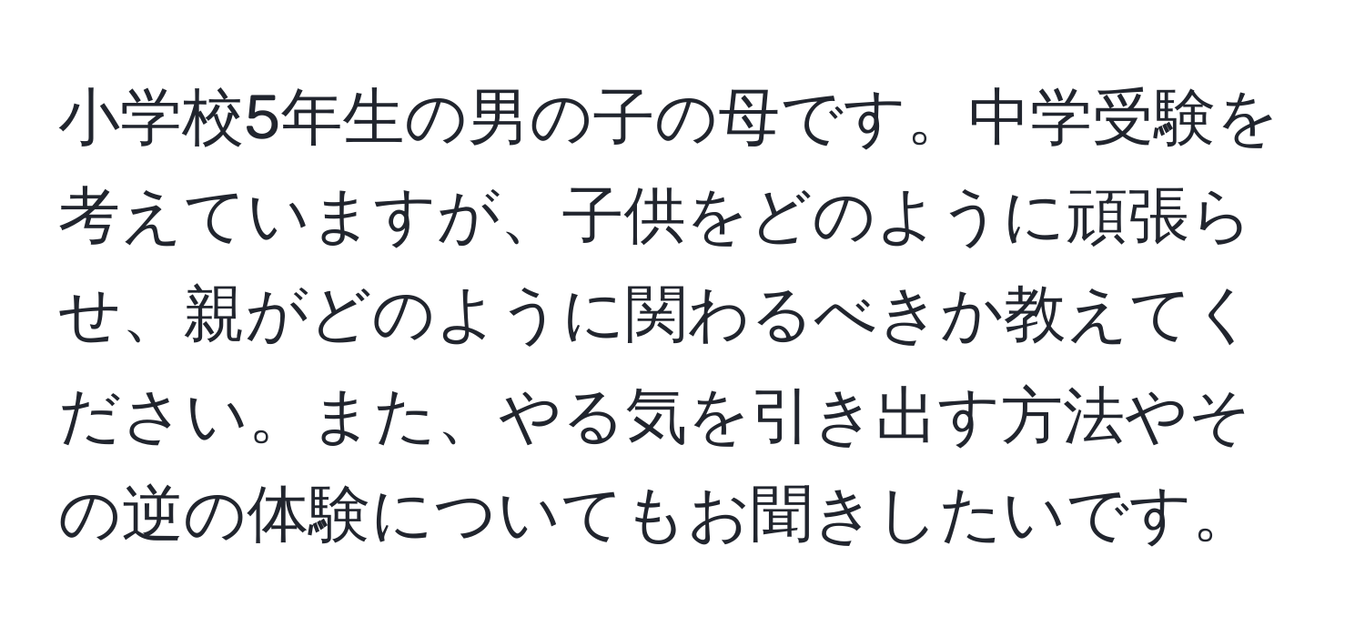 小学校5年生の男の子の母です。中学受験を考えていますが、子供をどのように頑張らせ、親がどのように関わるべきか教えてください。また、やる気を引き出す方法やその逆の体験についてもお聞きしたいです。