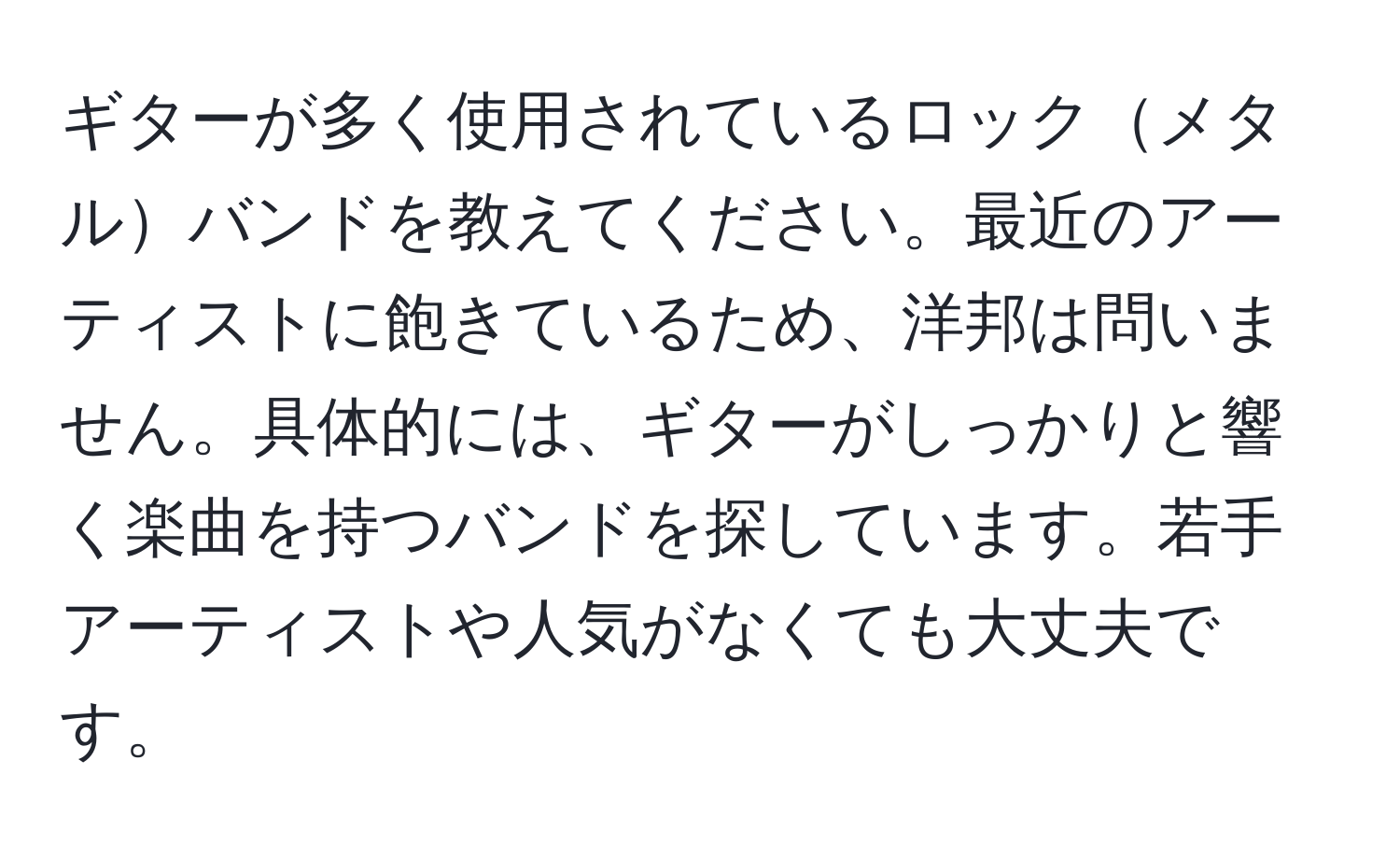 ギターが多く使用されているロックメタルバンドを教えてください。最近のアーティストに飽きているため、洋邦は問いません。具体的には、ギターがしっかりと響く楽曲を持つバンドを探しています。若手アーティストや人気がなくても大丈夫です。