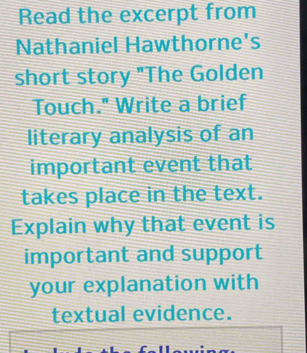 Read the excerpt from 
Nathaniel Hawthorne's 
short story "The Golden 
Touch." Write a brief 
literary analysis of an 
important event that 
takes place in the text. 
Explain why that event is 
important and support 
your explanation with 
textual evidence.