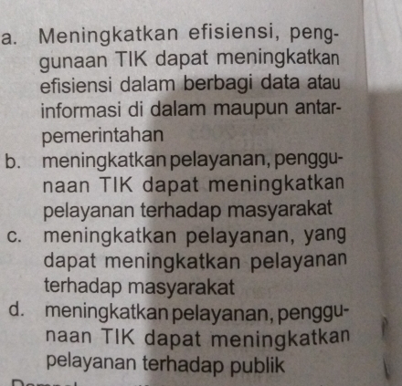 a. Meningkatkan efisiensi, peng-
gunaan TIK dapat meningkatkan
efisiensi dalam berbagi data atau
informasi di dalam maupun antar-
pemerintahan
b. meningkatkan pelayanan, penggu-
naan TIK dapat meningkatkan
pelayanan terhadap masyarakat
c. meningkatkan pelayanan, yang
dapat meningkatkan pelayanan
terhadap masyarakat
d. meningkatkan pelayanan, penggu-
naan TIK dapat meningkatkan
pelayanan terhadap publik