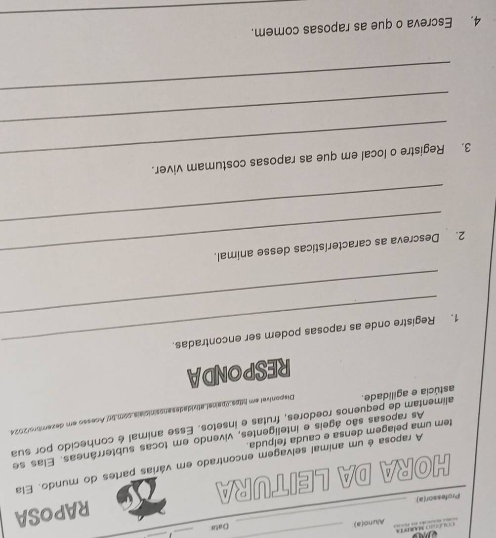 COL EGO MARISTa 
_ 
_ 
_ 
Alunc(a) 
Data 
Professor(a) 
HORA DA LEITURA RAPOSA 
A raposa é um animal selvagem encontrado em várias partes do mundo. Ela 
As raposas são ágeis e inteligentes, vivendo em tocas subterrâneas. Elas se 
tem uma pelagem densa e cauda felpuda. 
alimentam de pequenos roedores, frutas e insetos. Esse animal é conhecido por sua 
Disponível em https://painel.atividadesanosiniciais.com.br/ Acesso em dezembro/2024. 
astúcia e agilidade. 
RESPONDA 
_ 
1. Registre onde as raposas podem ser encontradas. 
2. Descreva as características desse animal. 
_ 
3. Registre o local em que as raposas costumam viver. 
_ 
_ 
_ 
4. Escreva o que as raposas comem.