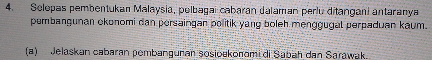 Selepas pembentukan Malaysia, pelbagai cabaran dalaman perlu ditangani antaranya 
pembangunan ekonomi dan persaingan politik yang boleh menggugat perpaduan kaum. 
(a) Jelaskan cabaran pembangunan sosioekonomi di Sabah dan Sarawak.