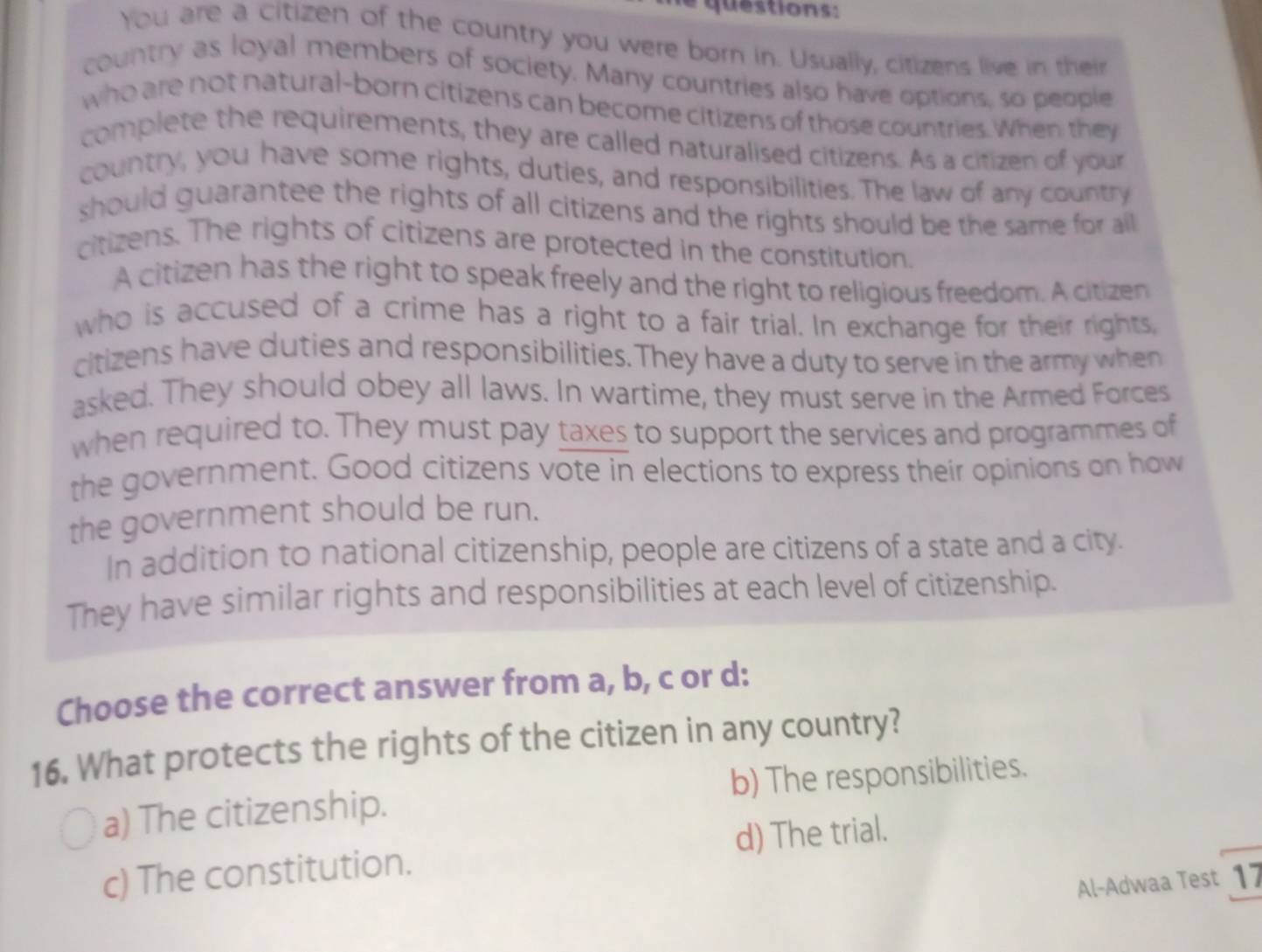 qu estions :
You are a citizen of the country you were born in. Usually, citizens live in their
country as loyal members of society. Many countries also have options, so people
who are not natural-born citizens can become citizens of those countries. When: they
complete the requirements, they are called naturalised citizens. As a citizen of your
country, you have some rights, duties, and responsibilities. The law of any country
should guarantee the rights of all citizens and the rights should be the same for all 
citizens. The rights of citizens are protected in the constitution.
A citizen has the right to speak freely and the right to religious freedom. A citizen
who is accused of a crime has a right to a fair trial. In exchange for their rights
citizens have duties and responsibilities. They have a duty to serve in the army when
asked. They should obey all laws. In wartime, they must serve in the Armed Forces
when required to. They must pay taxes to support the services and programmes of
the government. Good citizens vote in elections to express their opinions on how
the government should be run.
In addition to national citizenship, people are citizens of a state and a city.
They have similar rights and responsibilities at each level of citizenship.
Choose the correct answer from a, b, c or d:
16. What protects the rights of the citizen in any country?
a) The citizenship. b) The responsibilities.
d) The trial.
c) The constitution.
Al-Adwaa Test 17