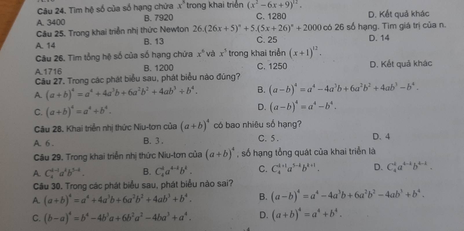 Tìm hệ số của số hạng chứa x^8 trong khai triển (x^2-6x+9)^12.
A. 3400
B. 7920 C. 1280 D. Kết quả khác
Câu 25. Trong khai triển nhị thức Newton 26.(26x+5)^n+5.(5x+26)^n+2000 có 26 số hạng. Tìm giá trị của n.
B. 13 C. 25
A. 14 D. 14
Câu 26. Tìm tổng hệ số của số hạng chứa x^6 và x^5 trong khai triển (x+1)^12.
A.1716 B. 1200
C. 1250 D. Kết quả khác
Câu 27. Trong các phát biểu sau, phát biểu nào đúng?
A. (a+b)^4=a^4+4a^3b+6a^2b^2+4ab^3+b^4. B. (a-b)^4=a^4-4a^3b+6a^2b^2+4ab^3-b^4.
C. (a+b)^4=a^4+b^4.
D. (a-b)^4=a^4-b^4.
Câu 28. Khai triển nhị thức Niu-tơn của (a+b)^4 có bao nhiêu số hạng?
C. 5 .
A. 6 . B. 3 . D. 4
Câu 29. Trong khai triển nhị thức Niu-tơn của (a+b)^4 , số hạng tổng quát của khai triển là
A. C_4^((k-1)a^k)b^(5-k). B. C_4^(ka^4-k)b^k.
C. C_4^((k+1)a^5-k)b^(k+1). D. C_4^(ka^4-k)b^(4-k).
Câu 30. Trong các phát biểu sau, phát biểu nào sai?
A. (a+b)^4=a^4+4a^3b+6a^2b^2+4ab^3+b^4.
B. (a-b)^4=a^4-4a^3b+6a^2b^2-4ab^3+b^4.
C. (b-a)^4=b^4-4b^3a+6b^2a^2-4ba^3+a^4.
D. (a+b)^4=a^4+b^4.