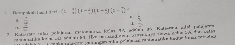 Berapakah hasil dari : (1- 2/3 )(1- 2/5 )(1- 2/7 )(1- 2/9 ) ?
a.  2/18 
c.  1/9 
d.  3/27 
b.  4/36 
2. Rata-rata nilai pelajaran matematika kelas 5A adalah 88. Rata-rata nilai pelajaran
matematika kelas 5B adalah 84. Jika perbandingan banyaknya siswa kelas 5A dan kelas
2· 3 maka rata-rata gabungan nilai pelajaran matematika kedua kelas tersebut